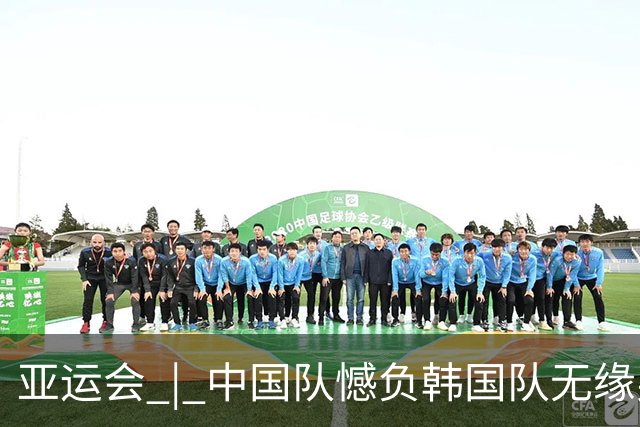 亚运会 | 中国队憾负韩国队无缘男足决赛