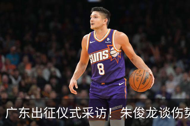 广东出征仪式采访！朱俊龙谈伤势，胡金秋提磨合，孙铭徽强调担责