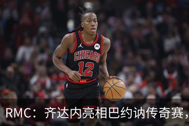 RMC：齐达内亮相巴约讷传奇赛，活动所得将捐给慈善机构